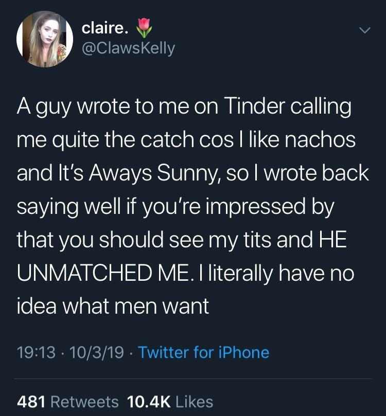 depression depression-memes depression text: claire. @ClawsKelly A guy wrote to me on Tinder calling me quite the catch cos I like nachos and It's Aways Sunny, so I wrote back saying well if you're impressed by that you should see my tits and HE UNMATCHED ME. I literally have no idea what men want 19:13 • 10/3/19 • Twitter for iPhone Likes 481 Retweets 10.4K 