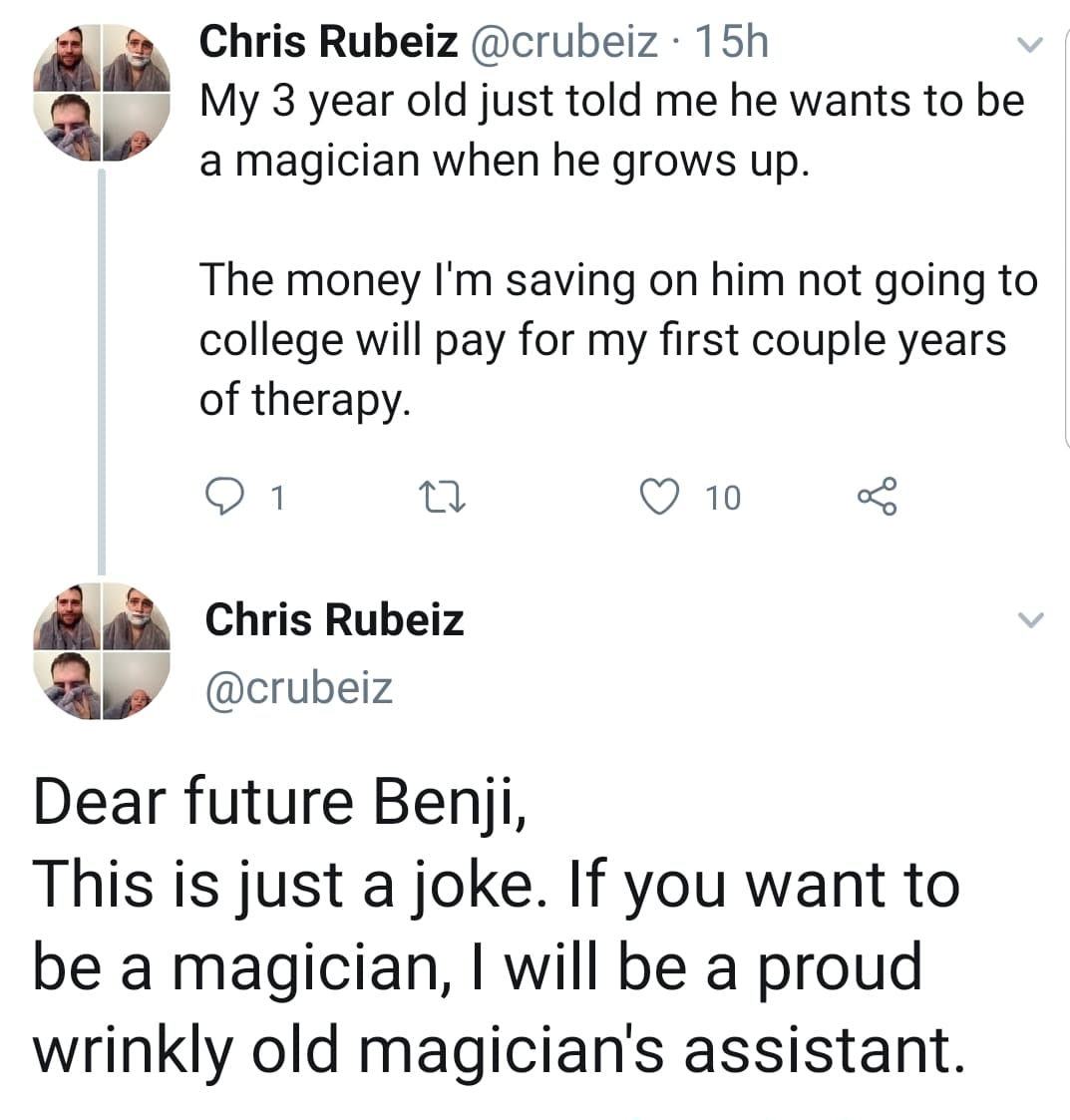 cute wholesome-memes cute text: Chris Rubeiz @crubeiz • 1 5h My 3 year old just told me he wants to be a magician when he grows up. The money I'm saving on him not going to college will pay for my first couple years of therapy. Chris Rubeiz @crubeiz Dear future Benji, 0 10 This is just a joke. If you want to be a magician, I will be a proud wrinkly old magician's assistant. 