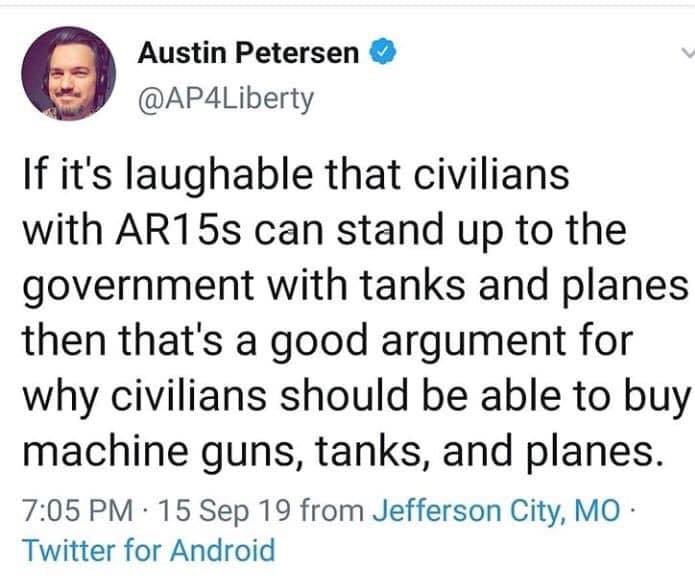 political political-memes political text: Austin Petersen @AP4Liberty If it's laughable that civilians with ARI 5s can stand up to the government with tanks and planes then that's a good argument for why civilians should be able to buy machine guns, tanks, and planes. 7:05 PM • 15 Sep 19 from Jefferson City, MO • Twitter for Android 