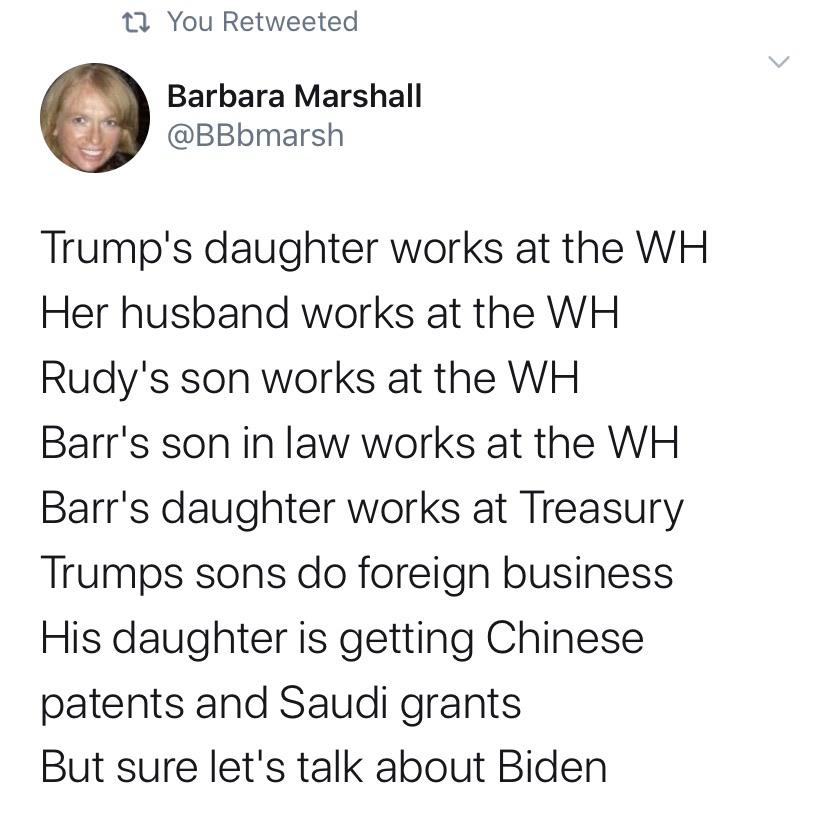 political political-memes political text: You Retweeted Barbara Marshall @BBbmarsh Trump's daughter works at the WH Her husband works at the WH Rudy's son works at the WH Barr's son in law works at the WH Barr's daughter works at Treasury Trumps sons do foreign business His daughter is getting Chinese patents and Saudi grants But sure let's talk about Biden 