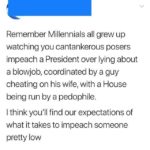political-memes political text: Remember Millennials all grew up watching you cantankerous posers impeach a President over lying about a blowjob, coordinated by a guy cheating on his wife, with a House being run by a pedophile. I think you