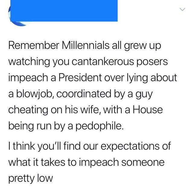 political political-memes political text: Remember Millennials all grew up watching you cantankerous posers impeach a President over lying about a blowjob, coordinated by a guy cheating on his wife, with a House being run by a pedophile. I think you'll find our expectations of what it takes to impeach someone pretty low 