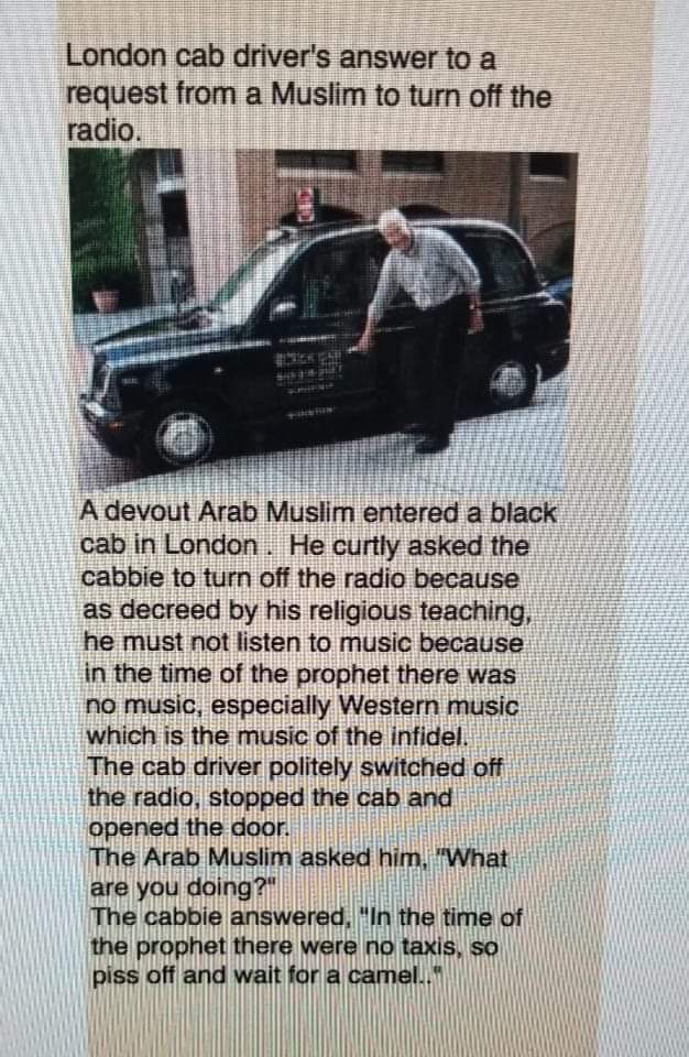 boomer boomer-memes boomer text: London cab driver's answerto a request from a Muslim to tum off the radio. A devout Arab Muslim entered a black cab in London . He curtly asked the cabbie to turn off the radio because as decreed by his religious teaching, he must not listen to music because in the time of the prophet there was no music, especially Western music which is the music of the infidel, The cab driver politely switched off the radio, stopped the Cab and opened the door. The Arab Muslim astqef 'Whet are you doing? The cabbie the time Oi the prophet there were rib taxis, ss off wait 