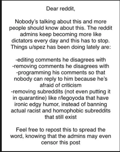 ot-memes star-wars-memes ot-memes text: Dear reddit, Nobody's talking about this and more people should know about this. The reddit admins keep becoming more like dictators every day and this has to stop. Things u/spez has been doing lately are: -editing comments he disagrees with -removing comments he disagrees with -programming his comments so that nobody can reply to him because he's afraid of criticism -removing subreddits (not even putting it in quarantine) like r/legoyoda that have ironic edgy humor, instead of banning actual racist and homophobic subreddits that still exist Feel free to repost this to spread the word, knowing that the admins may even censor this post 