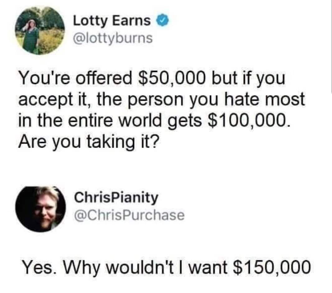 depression depression-memes depression text: Lotty Earns @lottyburns You're offered $50,000 but if you accept it, the person you hate most in the entire world gets $100,000. Are you taking it? ChrisPianity @ChrisPurchase Yes. Why wouldn't I want $150,000 