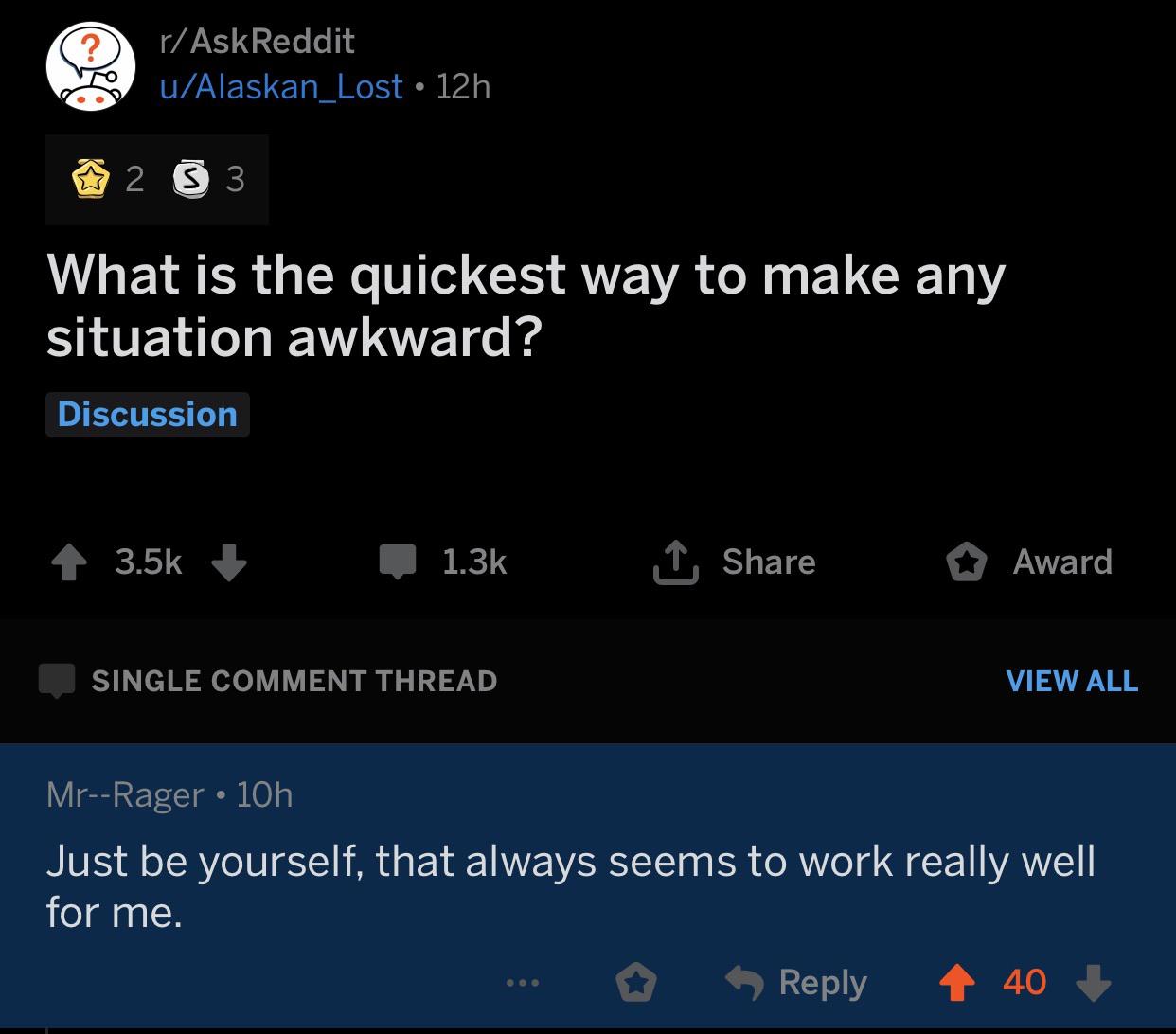 depression depression-memes depression text: r/AskReddit u/Alaskan Lost • 12h What is the quickest way to make any situation awkward? Discussion 1.3k SINGLE COMMENT THREAD Mr--Rager • 10h Share O Award VIEW ALL Just be yourself, that always seems to work really well for me. 0 9 Reply 40 + 