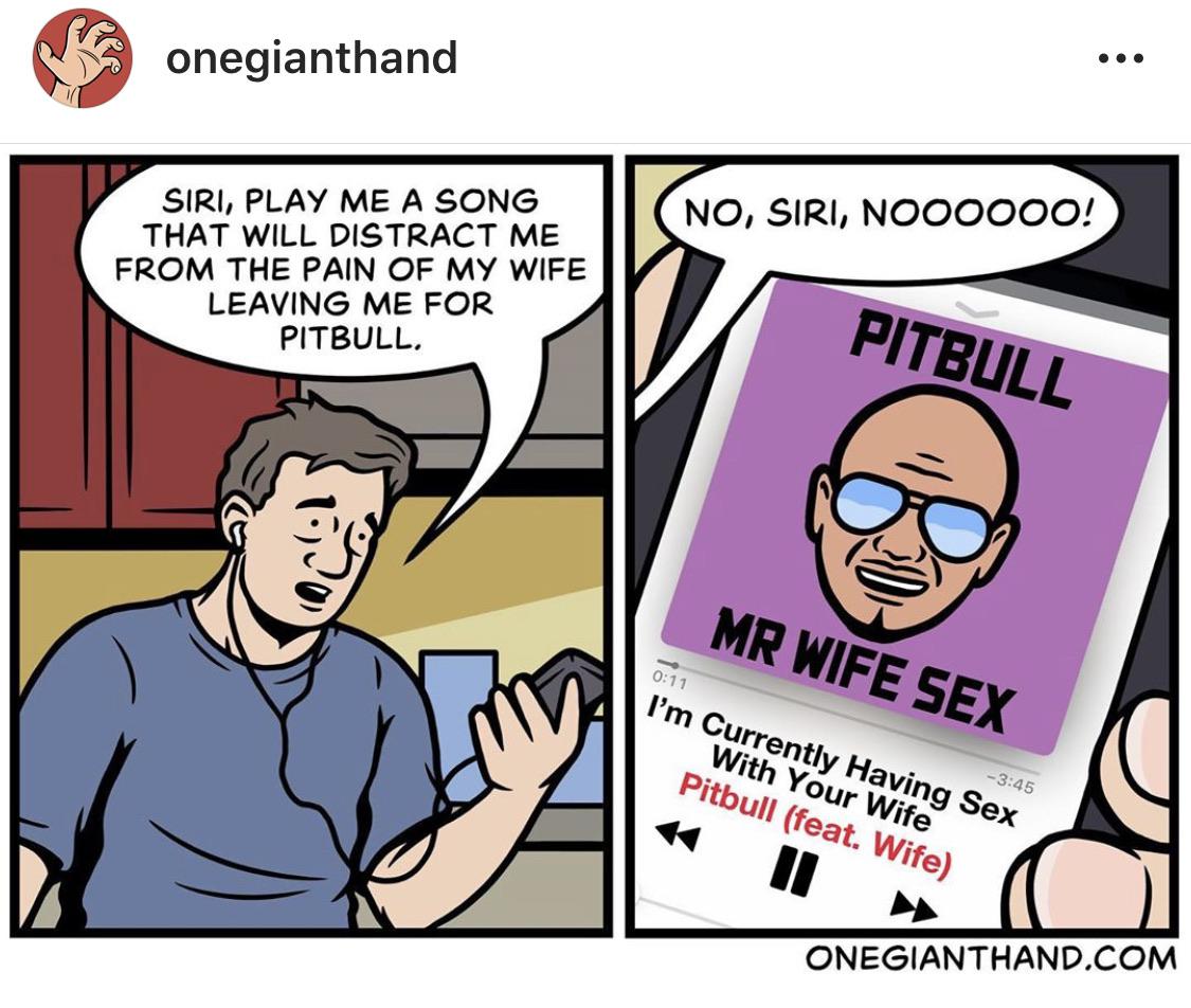 comics comics comics text: onegianthand SIRI, PLAY ME A SONG THAT WILL DISTRACT ME FROM THE PAIN OF MY WIFE LEAVING ME FOR PITBULL. NO, SIRI, NOOOOOO! I'm currently Having sex (feat. Wife) ONEGIANTHAND.COM 