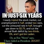 political-memes political text: IN SIX-YEARS I nearly tripled the stock market, Cut unemployment in half, ended tWD wars, cut the uninsured rate in half, brought gas down to $2.75, and cut the annual Bush deficit by two-thirds. Oh, and got bin Or, as Fox "News" says, 1 have failed as President. RIGHT  political