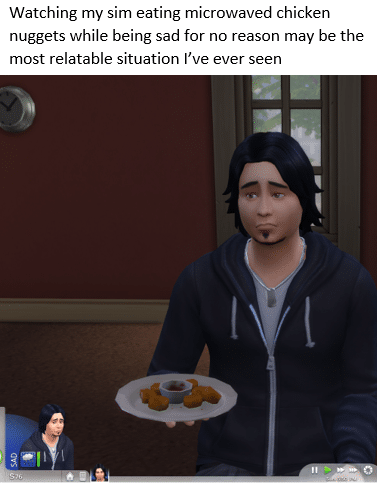depression depression-memes depression text: Watching my sim eating microwaved chicken nuggets while being sad for no reason may be the most relatable situation I've ever seen 