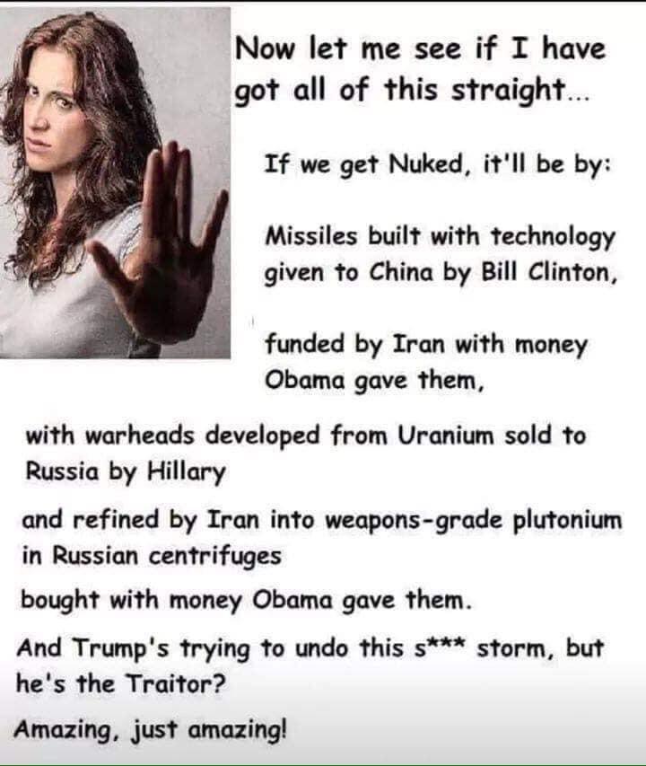 political political-memes political text: Now let me see if I have got all of this straight. If we get Nuked, it'll be by: Missiles built with technology given to China by Bill Clinton, funded by Iran with money Obama gave them, with warheads developed from Uranium sold to Russia by Hillary and refined by Iran into weapons-grade plutonium in Russian centrifuges bought with money Obama gave them. And Trump's trying to undo this s*** storm, but he's the Traitor? Amazing, just amazing! 