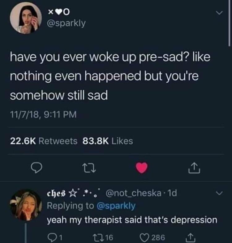depression depression-memes depression text: @sparkly have you ever woke up pre-sad? like nothing even happened but you're somehow still sad 11/7/18, 9:11 PM 22.6K Retweets 83.8K Likes coed @not_cheska • Id Replying to @sparkly yeah my therapist said that's depression 01 n 16 0286 