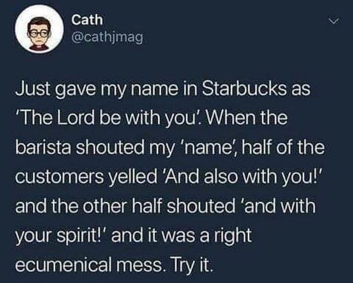 christian christian-memes christian text: Cath @cathjmag Just gave my name in Starbucks as 'The Lord be with you'. When the barista shouted my 'name', half of the customers yelled 'And also with you!' and the other half shouted 'and with your spirit!' and it was a right ecumenical mess. Try it. 