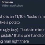 wholesome-memes cute text: Brennan @BrennanAchee Girl (who is an 11/10): *looks in mirror* I look like a potato Me (an ugly boy): *looks in mirror with finger pistols* that