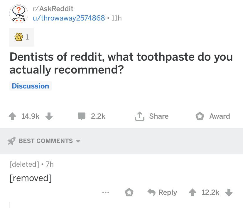 history history-memes history text: Q r/AskReddit u/throwaway2574868 • llh 01 Dentists of reddit, what toothpaste do you actually recommend? Discussion 14.9k + BEST COMMENTS [deleted] • 7h [removed] 2.2k t Share Reply O Award 12.2k + 