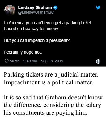political political-memes political text: Lindsey Graham • @LindseyGrahamSC In America you can't even get a parking ticket based on hearsay testin•ony_ But you can irnpeach a presicEnt? I certainly hope not 50.5K g.-40AM-sep 28, 2019 o Parking tickets are a judicial matter. Impeachment is a political matter. It is so sad that Graham doesn't know the difference, considering the salary his constituents are paying him. 