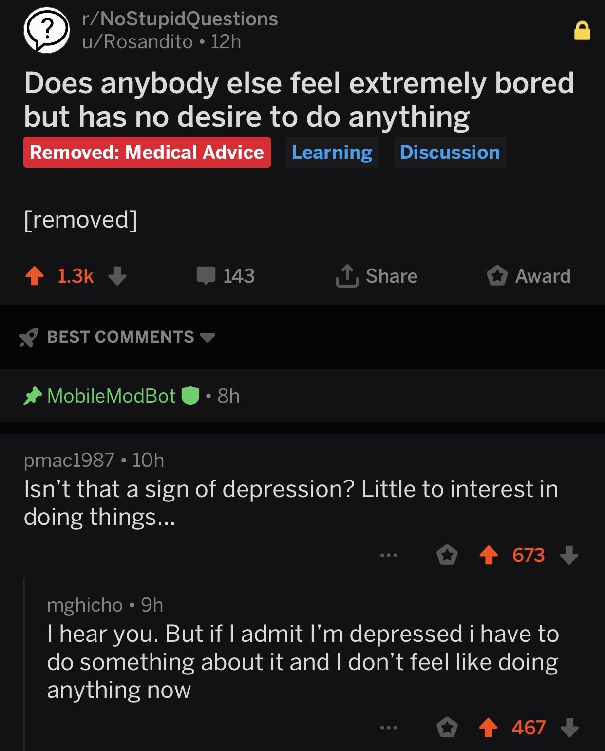 depression depression-memes depression text: r/NoStupidQuestions u/ Rosandito • 12h Does anybody else feel extremely bored but has no desire to do anything Removed: Medical Advice Learning Discussion [removed] s:' 143 BEST COMMENTS MobileM0dB0t • 8h pmac1987 • IOh L Share O Award Isn't that a sign of depression? Little to interest in doing things... O 673 + mghicho • 9h I hear you. But if I admit I'm depressed i have to do something about it and I don't feel like doing anything now O 467 + 