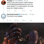 avengers-memes thanos text: Thomas @Thomas05Mw • 07 Jul LOOK at the solar system, EVERY SINGLE OTHER planet has been proven round, so what cluster*** of events lead to the earth being flat. Riddle me that. :) Flat Earth Society e @FlatEarth... The Earth is not a planet. •07 Jul v 0 12 10  thanos