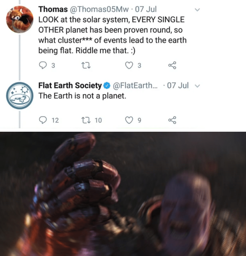 thanos avengers-memes thanos text: Thomas @Thomas05Mw • 07 Jul LOOK at the solar system, EVERY SINGLE OTHER planet has been proven round, so what cluster*** of events lead to the earth being flat. Riddle me that. :) Flat Earth Society e @FlatEarth... The Earth is not a planet. •07 Jul v 0 12 10 
