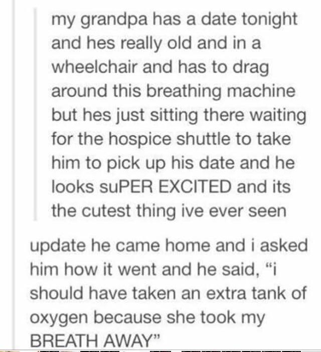 cute wholesome-memes cute text: my grandpa has a date tonight and hes really old and in a wheelchair and has to drag around this breathing machine but hes just sitting there waiting for the hospice shuttle to take him to pick up his date and he looks suPER EXCITED and its the cutest thing ive ever seen update he came home and i asked him how it went and he said, 