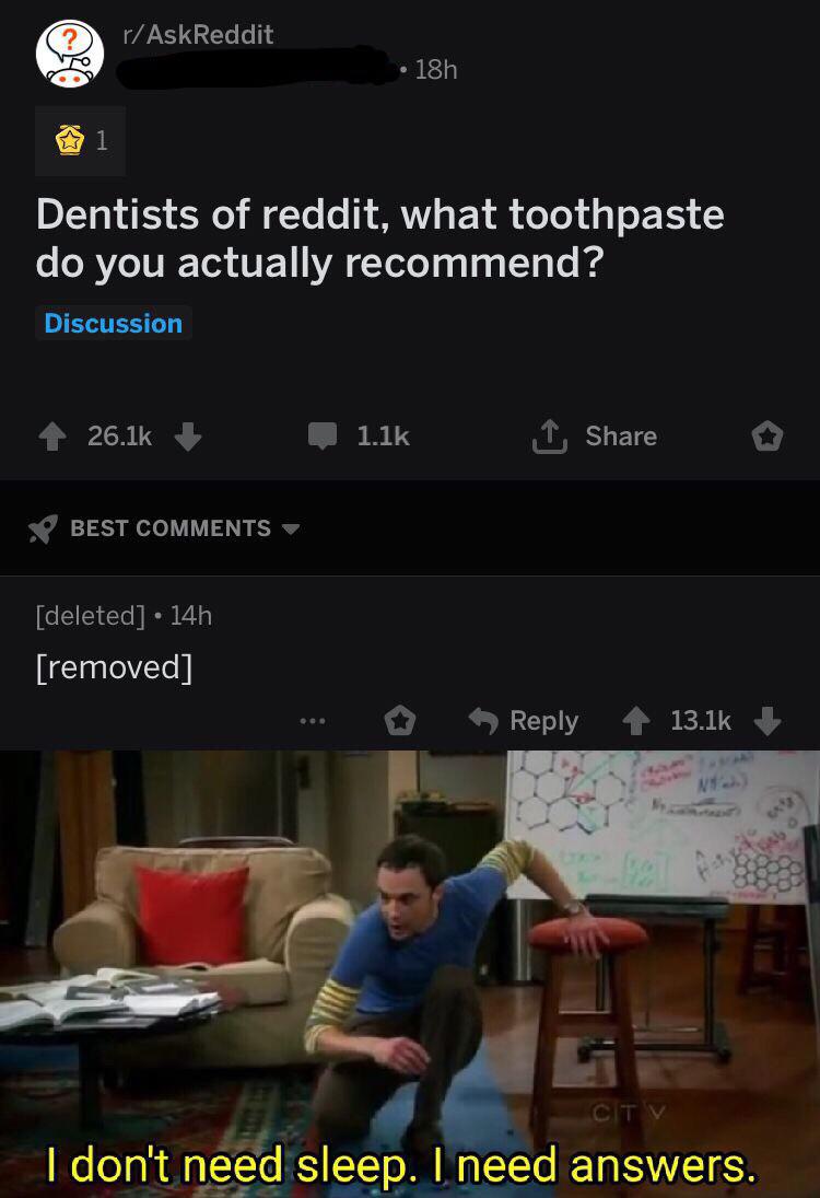 Dank Meme dank-memes cute text: r/AskReddit • 18h Dentists of reddit, what toothpaste do you actually recommend? Discussion 26.1k + BEST COMMENTS [deleted] • 14h [removed] 1.1k L Share Reply 13.1k + I don't need sleep. I need answers. 