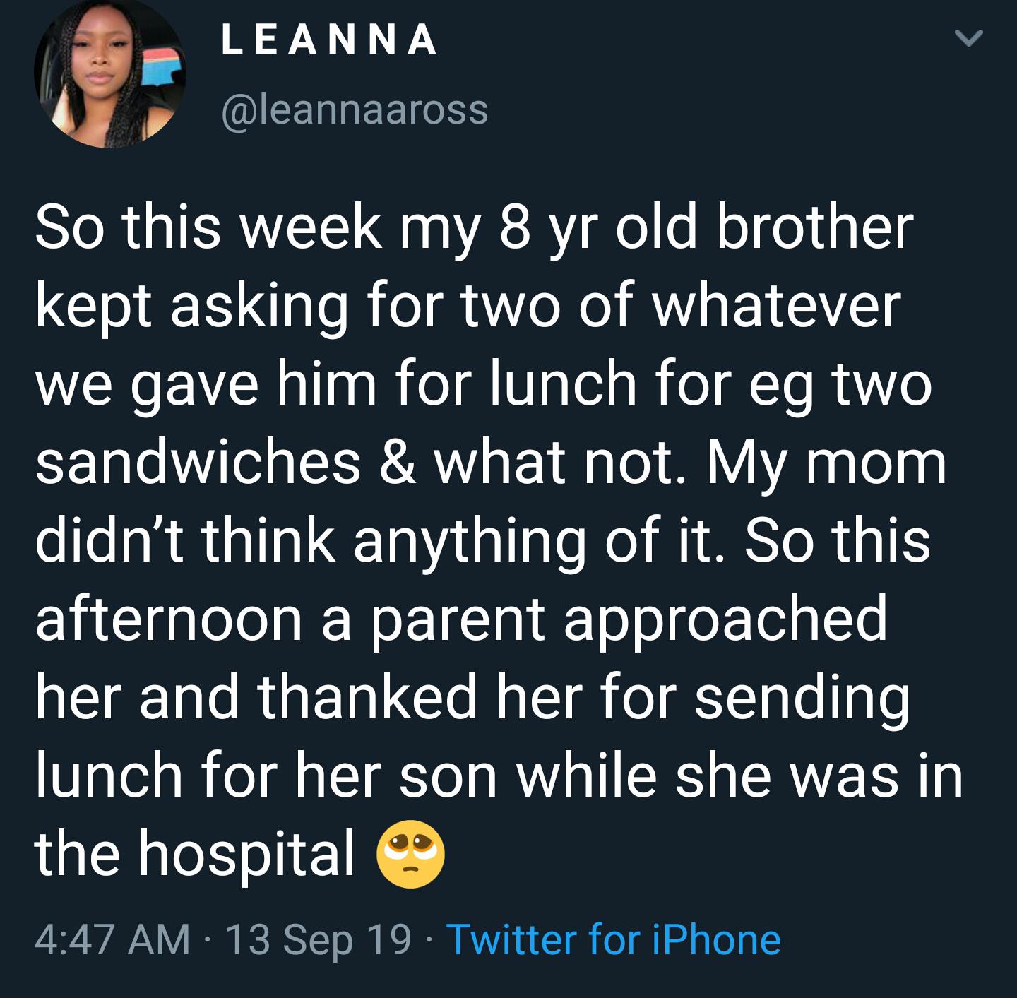 cute wholesome-memes cute text: LEANNA @eannaaross So this week my 8 yr old brother kept asking for two of whatever we gave him for lunch for eg two sandwiches & what not. My mom didn't think anything of it. So this afternoon a parent approached her and thanked her for sending lunch for her son while she was in the hospital 4:47 AM • 13 Sep 19 • Twitter for iPhone 