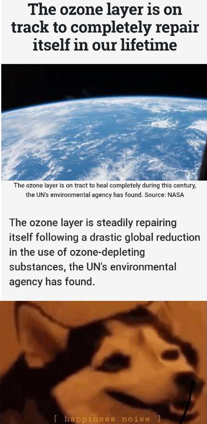 cute wholesome-memes cute text: The ozone layer is on track to completely repair itself in our lifetime The ozone layer is on tract to heal completely during this century, the UN's environmental agency has found. Source: NASA The ozone layer is steadily repairing itself following a drastic global reduction in the use of ozone-depleting substances, the UN's environmental agency has found. [ happiness noise 