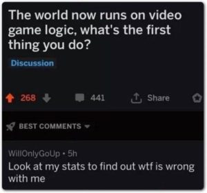 depression-memes depression text: The world now runs on video game logic, what's the first thing you do? Discussion 268 + 441 BEST COMMENTS WillOnlyG0Up • 5h t Share Look at my stats to find out wtf is wrong with me