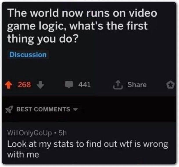 depression depression-memes depression text: The world now runs on video game logic, what's the first thing you do? Discussion 268 + 441 BEST COMMENTS WillOnlyG0Up • 5h t Share Look at my stats to find out wtf is wrong with me 