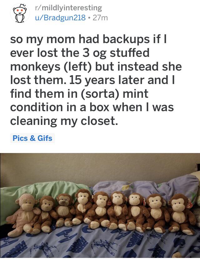 cute wholesome-memes cute text: r/ mildlyinteresting u/Bradgun218 • 27m so my mom had backups if I ever lost the 3 og stuffed monkeys (left) but instead she lost them. 15 years later and I find them in (sorta) mint condition in a box when I was cleaning my closet. Pics & Gifs 