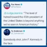 political-memes political text: FOX Fox News NEWS @FoxNews channel .@JudgeJeanine: "The level of hatred toward the 45th president of the United States is beyond anything seen in American Ty Anderson @_TyAnderson Somebody shot John F. Kennedy in the face.  political