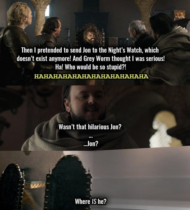 game-of-thrones game-of-thrones-memes game-of-thrones text: Then I pretended to send Jon to the Night's Watch, which doesn't exist anymore! And Grey Worm thought I was serious! •e, Ha! Who would be so stupid?! Wasn't that hilarious Jon? ...Jon? Where IS he? 