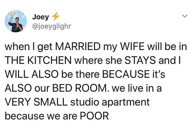 depression depression-memes depression text: Joey @joeygllghr when I get MARRIED my WIFE will be in THE KITCHEN where she STAYS and I WILL ALSO be there BECAUSE it's ALSO our BED ROOM. we live in a VERY SMALL studio apartment because we are POOR 