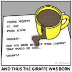 comics comics text: CHANGE REQUEST TO: GOD FROM: HORSE REQUEST : CAN YOU hdAKE MY CK EVEN LONGER? THAT WOULD BE COOL . THANKS ! @ LAI p e orpoise AND THUS THE GIRAFFE WAS BORN  comics