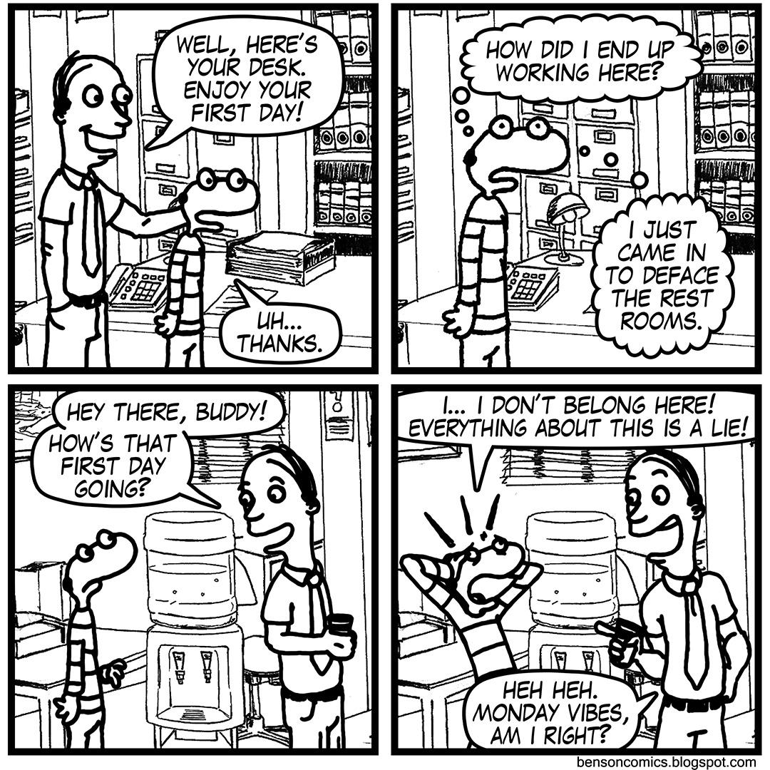 comics comics comics text: HOW DID I END up o o WORKING HERE? o WELL, HERE'S o YOUR DESK. ENJOY YOUR FIRST DAY! $66 THANKS. O o O o coot 566 Oaa HEY THERE, BUDDY! HOW'S THAT FIRST DAY GOING? I JUST CAME IN TO DEFACE THE REST ROOMS. l... I DON'T BELONG HERE! EVERYTHING ABOUT THIS IS A LIE! HER 
