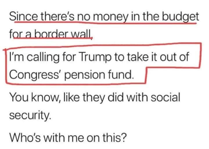 political political-memes political text: Since there's no money in the budget far-a-border-wall I'm calling for Trump to take it out of Congress' pension fund. You know, like they did with social security. Who's with me on this? 