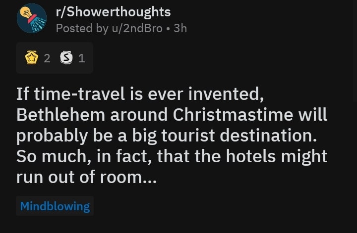 christian christian-memes christian text: r/Showerthoughts Posted by u/2ndBro • 3h ø 1 If time-travel is ever invented, Bethlehem around Christmastime will probably be a big tourist destination. So much, in fact, that the hotels might run out of room... Mindblowing 