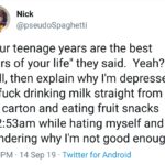 depression-memes depression text: Nick @pseudoSpaghetti "Your teenage years are the best years of your life" they said. Yeah? Well, then explain why I