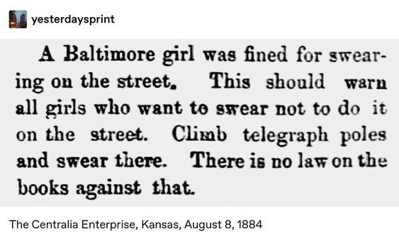 women feminine-memes women text: yesterdaysprint A Baltimore girl was fined for swear- ing ou the street. This should warn all girls who want to srear not to do it on the street. Climb telegraph poles and swear there. There is no la$ on the books against that. The Centralia Enterprise, Kansas, August 8, 1884 