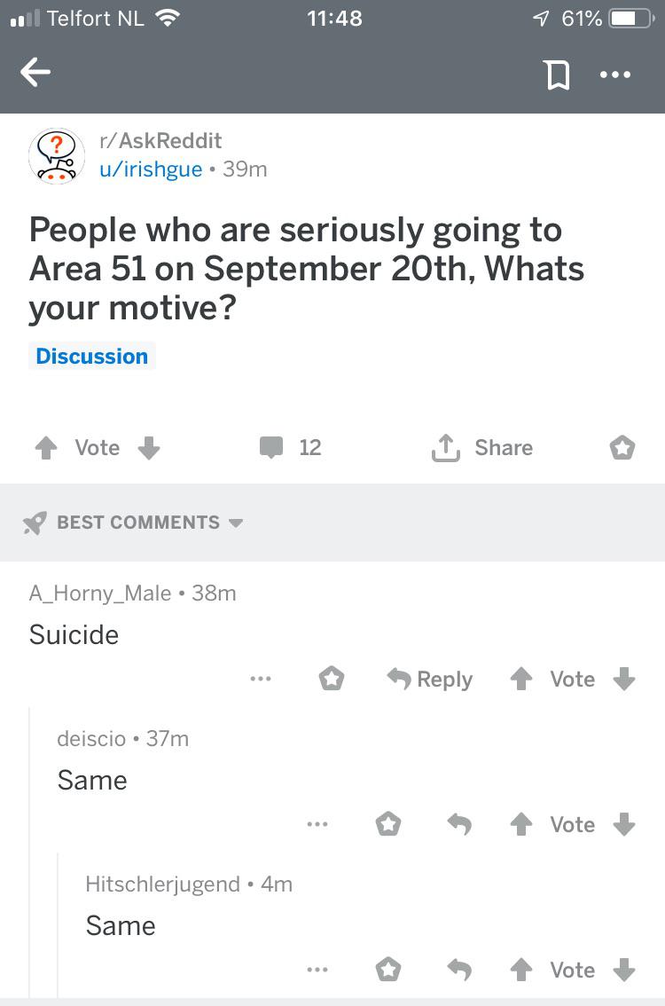 depression depression-memes depression text: ' Telfort NL Q r/AskReddit u/irishgue • 39m 11:48 610/0 People who are seriously going to Area 51 on September 20th, Whats your motive? Discussion Vote BEST COMMENTS A_Horny_Male • 38m Suicide deiscio • 37m Same Hitschlerjugend • 4m Same 12 t Share Reply Vote 