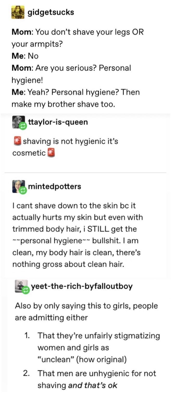 women feminine-memes women text: gidgetsucks Mom: You don't shave your legs OR your armpits? Me: No Mom: Are you serious? Personal hygiene! Me: Yeah? Personal hygiene? Then make my brother shave too. ttaylor-is-queen shaving is not hygienic it's cosmetic e mintedpotters I cant shave down to the skin bc it actually hurts my skin but even with trimmed body hair, i STILL get the -personal hygiene-- bullshit. I am clean, my body hair is clean, there's nothing gross about clean hair. yeet-the-rich-byfalloutboy Also by only saying this to girls, people are admitting either 1. 2. That they're unfairly stigmatizing women and girls as 