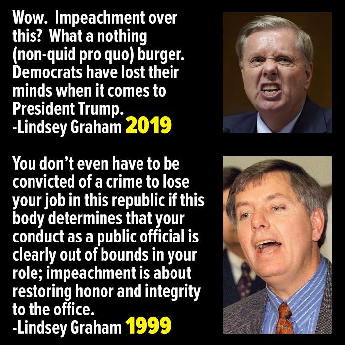 political political-memes political text: Wow. Impeachment over this? What a nothing (non-quid pro quo) burger. Democrats have lost their minds when it comes to President Trump. -Lindsey Graham 2019 You don't even have to be convicted of a crime to lose your job in this republic if this body determines that your conduct as a public official is clearly out of bounds in your role; impeachment is about restoring honor and integrity to the office. -Lindsey Graham 1999 