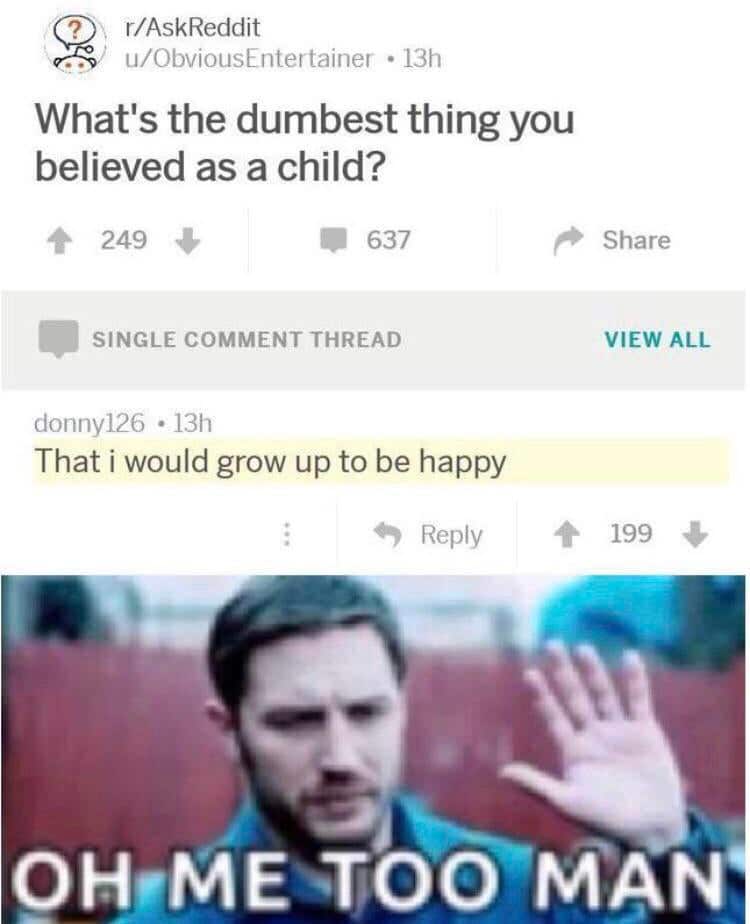 depression depression-memes depression text: ? r/AskReddit u/ObviousEntertainer • 1311 What's the dumbest thing you believed as a child? 249 637 SINGLE COMMENT THREAD donny126 • 13h That i would grow up to be happy 9 Reply Share VIEW ALL 199 + 