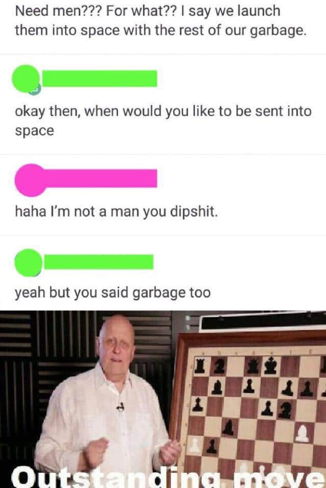 cute other-memes cute text: Need men??? For what?? I say we launch them into space with the rest of our garbage. okay then, when would you like to be sent into space haha I'm not a man you dipshit. yeah but you said garbage too 