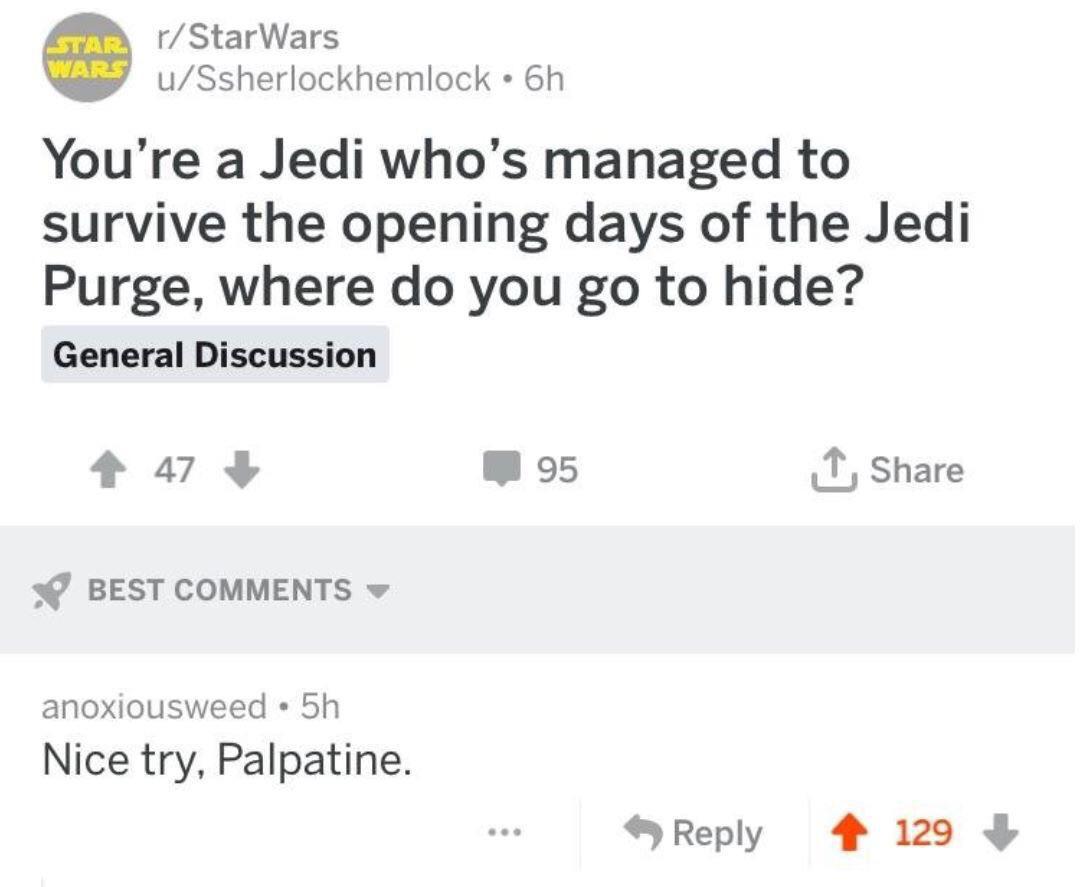 star-wars prequel-memes star-wars text: r/StarWars WARS u/Ssherlockhemlock • 6h You're a Jedi who's managed to survive the opening days of the Jedi Purge, where do you go to hide? General Discussion 95 BEST COMMENTS anoxiousweed • 5h Nice try, Palpatine. 9 Reply Share 129 + 