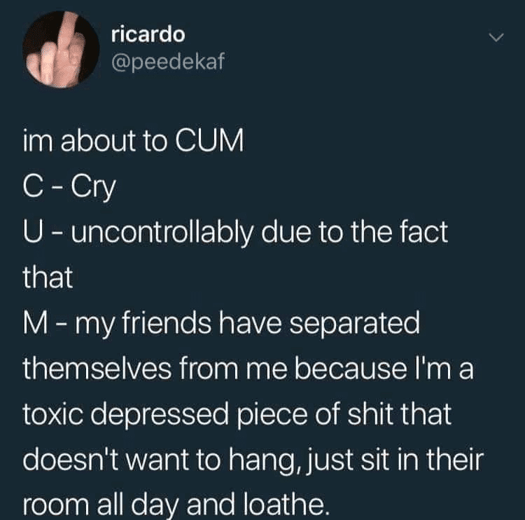 depression depression-memes depression text: ricardo @peedekaf im about to CUM C -Cry U - uncontrollably due to the fact that M - my friends have separated themselves from me because 11m a toxic depressed piece of shit that doesn't want to hang,just sit in their room all day and loathe. 