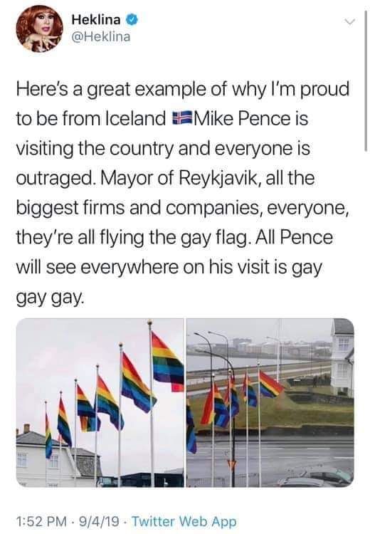 political political-memes political text: Heklina O @Heklina Here's a great example of why I'm proud to be from Iceland *Mike Pence is visiting the country and everyone is outraged. Mayor of Reykjavik, all the biggest firms and companies, everyone, they're all flying the gay flag. All Pence will see everywhere on his visit is gay gay gay. 1:52 PM • 9/4/19 • Twitter Web App 
