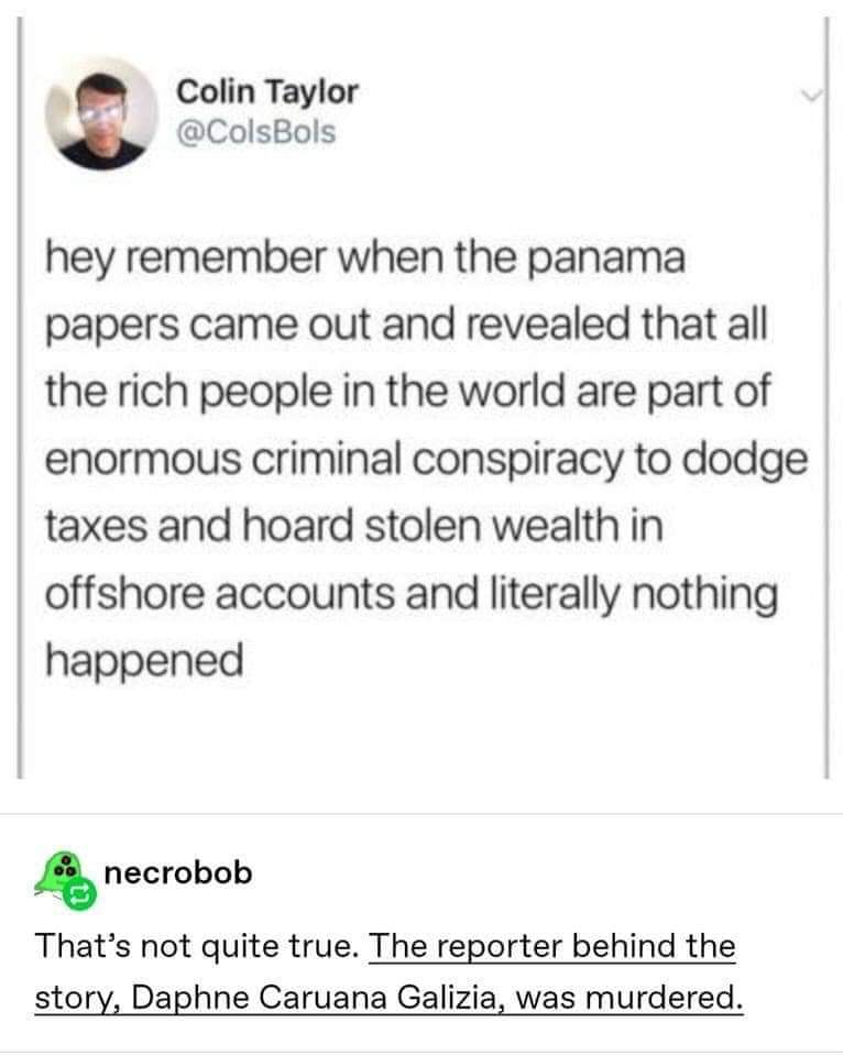 political political-memes political text: Colin Taylor @ColsBols hey remember when the panama papers came out and revealed that all the rich people in the world are part of enormous criminal conspiracy to dodge taxes and hoard stolen wealth in offshore accounts and literally nothing happened necrobob That's not quite true. The reporter behind the story, Daphne Caruana Galizia, was murdered. 