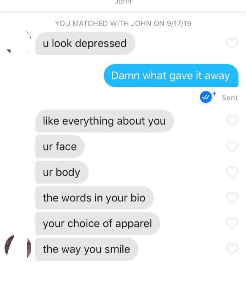 depression depression-memes depression text: YOU MATCHED WITH JOHN ON 9/17/19 u look depressed Damn what gave it away Sent like everything about you ur face ur body the words in your bio your choice of apparel the way you smile 