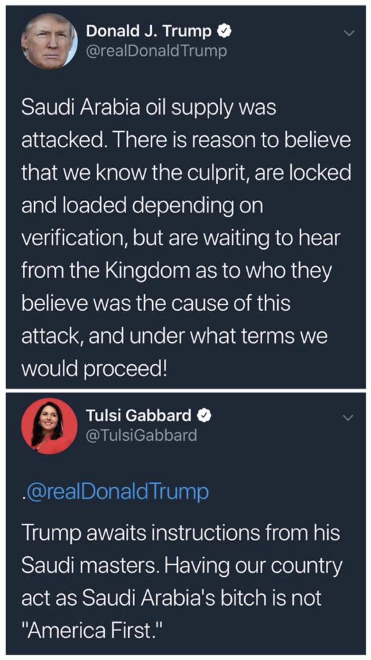 political political-memes political text: Donald J. Trump @realDonaldTrump Saudi Arabia oil supply was attacked. There is reason to believe that we know the culprit, are locked and loaded depending on verification, but are waiting to hear from the Kingdom as to who they believe was the cause Of this attack, and under what terms we would proceed! Tulsi Gabbard e 'K— @TulsiGabbard .@realDonaldTrump Trump awaits instructions from his Saudi masters. Having our country act as Saudi Arabia's bitch is not 