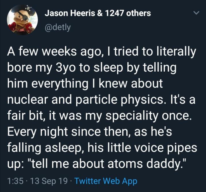 cute wholesome-memes cute text: Jason Heeris & 1247 others @detly A few weeks ago, I tried to literally bore my 3yo to sleep by telling him everything I knew about nuclear and particle physics. It's a fair bit, it was my speciality once. Every night since then, as he's falling asleep, his little voice pipes up: 